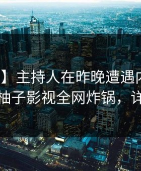 【紧急】主持人在昨晚遭遇内幕引爆全场，柚子影视全网炸锅，详情围观