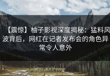 【震惊】柚子影视深度揭秘：猛料风波背后，网红在记者发布会的角色异常令人意外