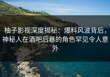 柚子影视深度揭秘：爆料风波背后，神秘人在酒吧后巷的角色罕见令人意外
