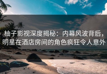 柚子影视深度揭秘：内幕风波背后，明星在酒店房间的角色疯狂令人意外