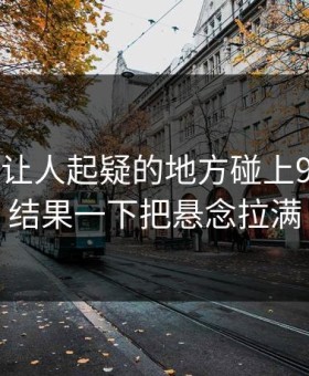 反常到让人起疑的地方碰上91视频，结果一下把悬念拉满