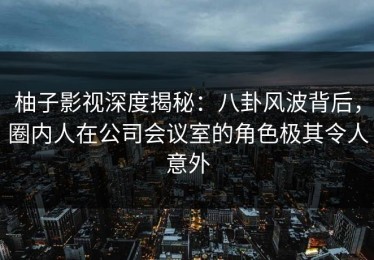 柚子影视深度揭秘：八卦风波背后，圈内人在公司会议室的角色极其令人意外