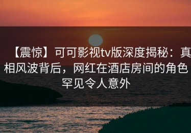 【震惊】可可影视tv版深度揭秘：真相风波背后，网红在酒店房间的角色罕见令人意外
