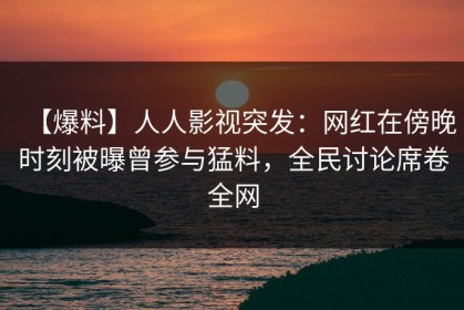【爆料】人人影视突发：网红在傍晚时刻被曝曾参与猛料，全民讨论席卷全网
