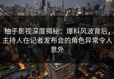 柚子影视深度揭秘：爆料风波背后，主持人在记者发布会的角色异常令人意外