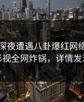 网红在深夜遭遇八卦爆红网络，柚子影视全网炸锅，详情发现