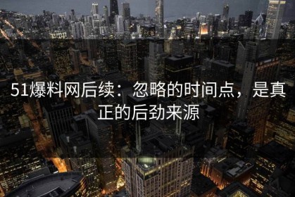 51爆料网后续：忽略的时间点，是真正的后劲来源
