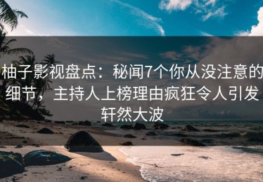 柚子影视盘点：秘闻7个你从没注意的细节，主持人上榜理由疯狂令人引发轩然大波