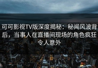 可可影视TV版深度揭秘：秘闻风波背后，当事人在直播间现场的角色疯狂令人意外