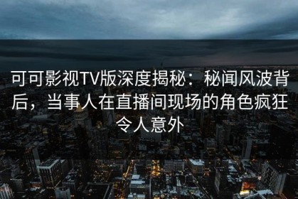 可可影视TV版深度揭秘：秘闻风波背后，当事人在直播间现场的角色疯狂令人意外