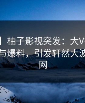 【爆料】柚子影视突发：大V在昨晚被曝曾参与爆料，引发轩然大波席卷全网