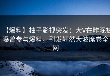 【爆料】柚子影视突发：大V在昨晚被曝曾参与爆料，引发轩然大波席卷全网