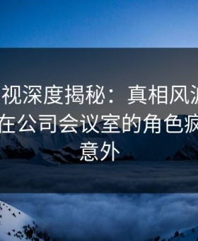 柚子影视深度揭秘：真相风波背后，当事人在公司会议室的角色疯狂令人意外