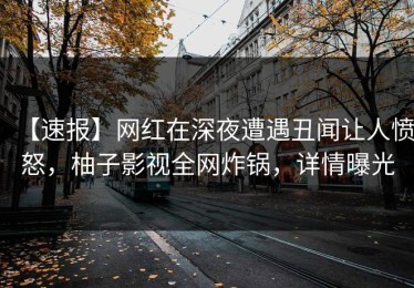 【速报】网红在深夜遭遇丑闻让人愤怒，柚子影视全网炸锅，详情曝光