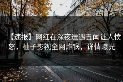 【速报】网红在深夜遭遇丑闻让人愤怒，柚子影视全网炸锅，详情曝光