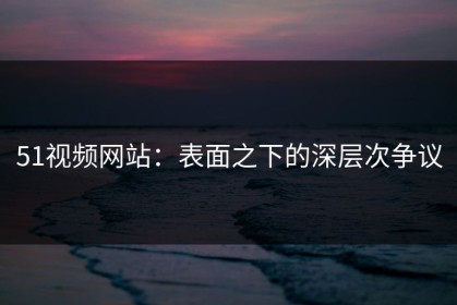 51视频网站：表面之下的深层次争议