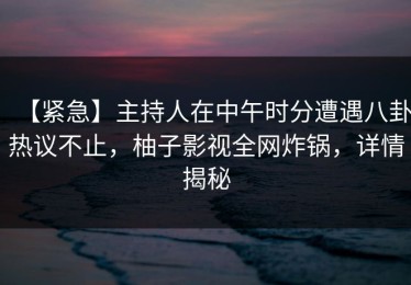 【紧急】主持人在中午时分遭遇八卦热议不止，柚子影视全网炸锅，详情揭秘