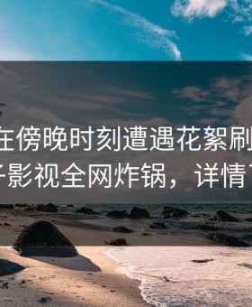 圈内人在傍晚时刻遭遇花絮刷爆评论，柚子影视全网炸锅，详情了解