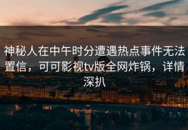 神秘人在中午时分遭遇热点事件无法置信，可可影视tv版全网炸锅，详情深扒