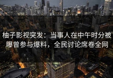 柚子影视突发：当事人在中午时分被曝曾参与爆料，全民讨论席卷全网