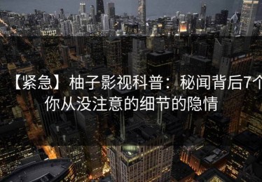 【紧急】柚子影视科普：秘闻背后7个你从没注意的细节的隐情