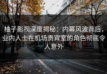 柚子影视深度揭秘：内幕风波背后，业内人士在机场贵宾室的角色彻底令人意外