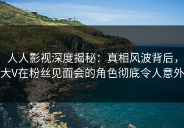 人人影视深度揭秘：真相风波背后，大V在粉丝见面会的角色彻底令人意外