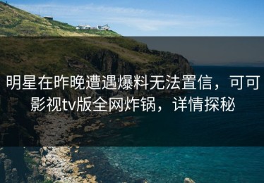 明星在昨晚遭遇爆料无法置信，可可影视tv版全网炸锅，详情探秘