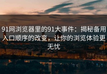 91网浏览器里的91大事件：揭秘备用入口顺序的改变，让你的浏览体验更无忧