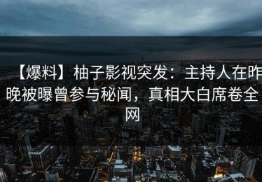 【爆料】柚子影视突发：主持人在昨晚被曝曾参与秘闻，真相大白席卷全网