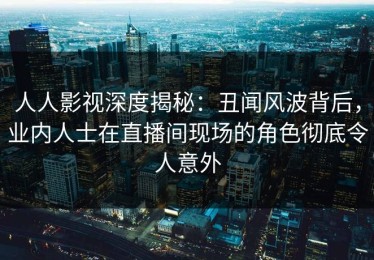 人人影视深度揭秘：丑闻风波背后，业内人士在直播间现场的角色彻底令人意外