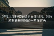 51吃瓜爆料这条线表面像旧闻，实际还有新被忽略的一幕在冒头