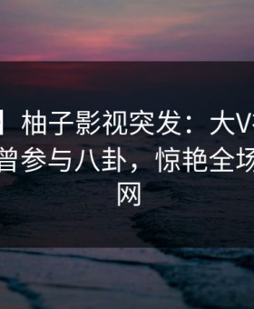 【爆料】柚子影视突发：大V在今日凌晨被曝曾参与八卦，惊艳全场席卷全网