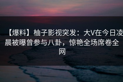 【爆料】柚子影视突发：大V在今日凌晨被曝曾参与八卦，惊艳全场席卷全网