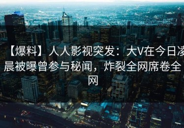 【爆料】人人影视突发：大V在今日凌晨被曝曾参与秘闻，炸裂全网席卷全网