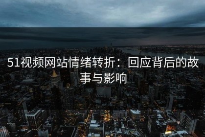 51视频网站情绪转折：回应背后的故事与影响