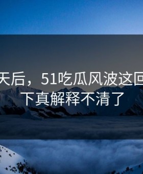 沉默几天后，51吃瓜风波这回让人这下真解释不清了
