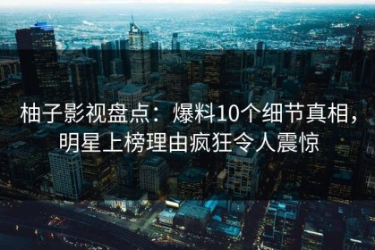 柚子影视盘点：爆料10个细节真相，明星上榜理由疯狂令人震惊