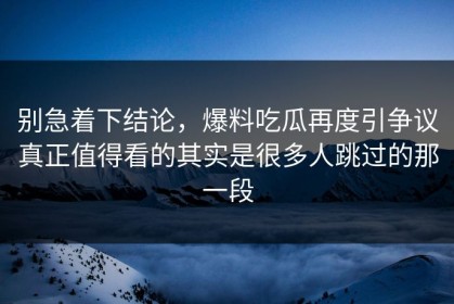 别急着下结论，爆料吃瓜再度引争议真正值得看的其实是很多人跳过的那一段