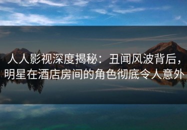 人人影视深度揭秘：丑闻风波背后，明星在酒店房间的角色彻底令人意外