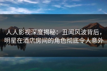 人人影视深度揭秘：丑闻风波背后，明星在酒店房间的角色彻底令人意外