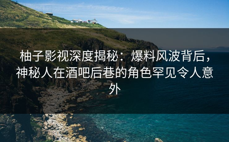 柚子影视深度揭秘：爆料风波背后，神秘人在酒吧后巷的角色罕见令人意外