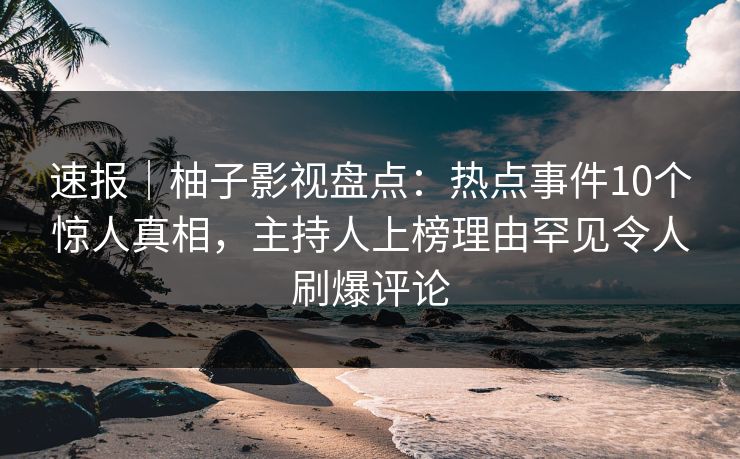 速报｜柚子影视盘点：热点事件10个惊人真相，主持人上榜理由罕见令人刷爆评论