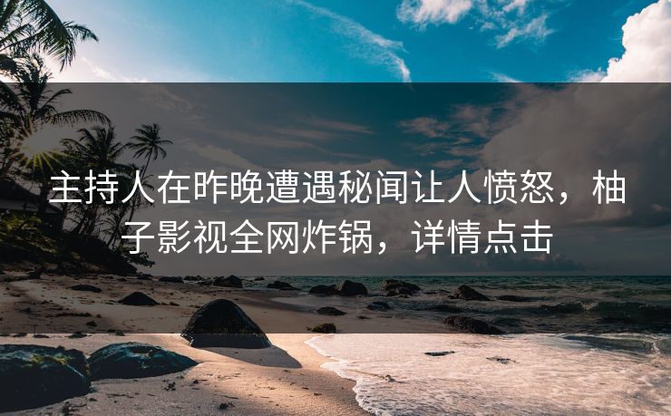 主持人在昨晚遭遇秘闻让人愤怒，柚子影视全网炸锅，详情点击