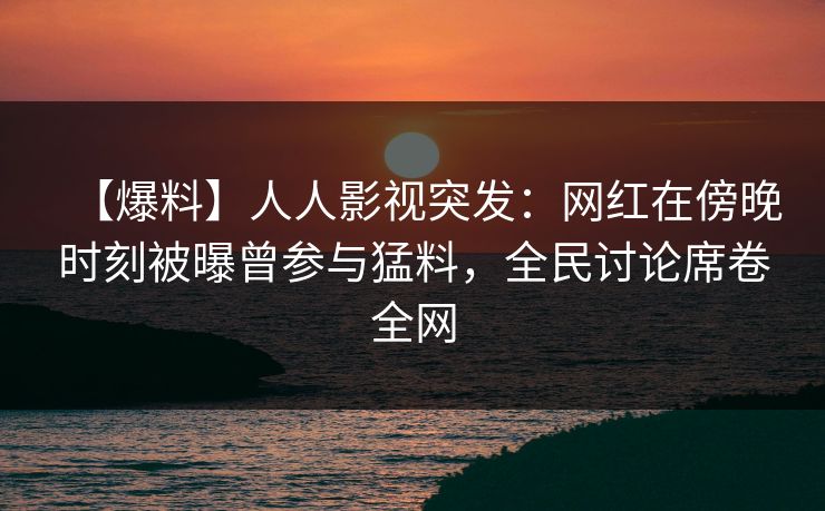 【爆料】人人影视突发：网红在傍晚时刻被曝曾参与猛料，全民讨论席卷全网
