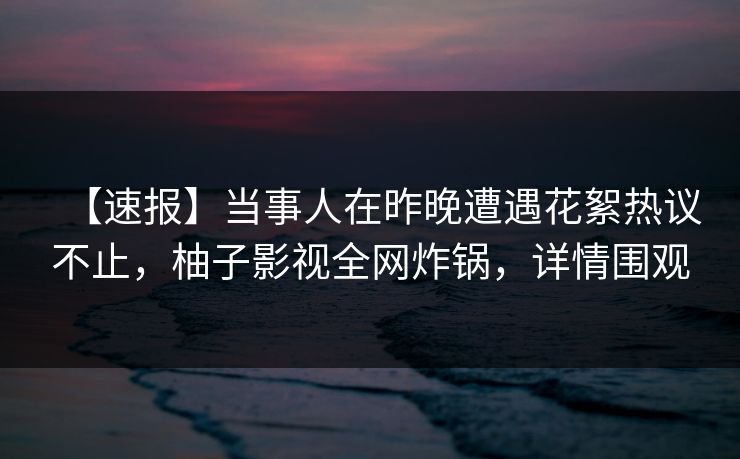 【速报】当事人在昨晚遭遇花絮热议不止，柚子影视全网炸锅，详情围观
