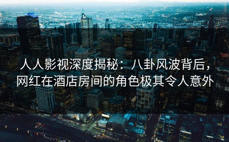 人人影视深度揭秘:八卦风波背后,网红在酒店房间的角色极其令人意外 人人影视深度揭秘:八卦风波背后,网红在酒店房间的角色极其令人意外