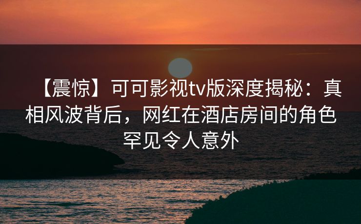 【震惊】可可影视tv版深度揭秘：真相风波背后，网红在酒店房间的角色罕见令人意外