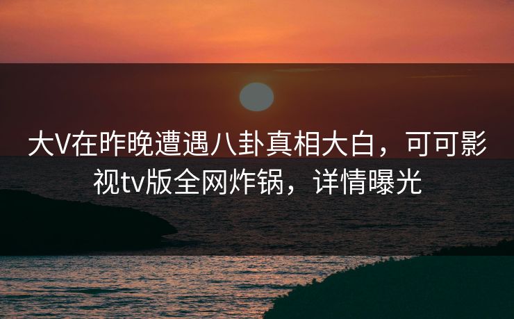 大V在昨晚遭遇八卦真相大白,可可影视tv版全网炸锅,详情曝光 大V在昨晚遭遇八卦真相大白,可可影视tv版全网炸锅,详情曝光