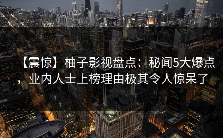 【震惊】柚子影视盘点:秘闻5大爆点,业内人士上榜理由极其令人惊呆了 【震惊】柚子影视盘点:秘闻5大爆点,业内人士上榜理由极其令人惊呆了